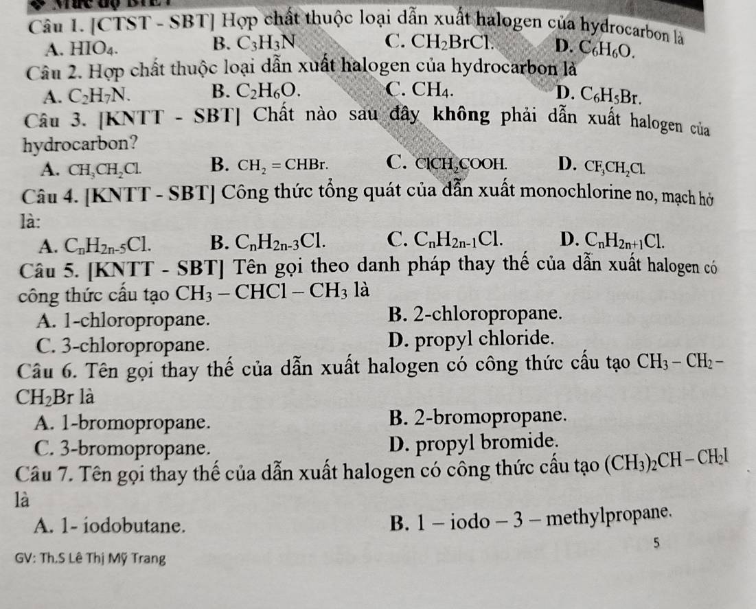 Mức độ BTEI
Câu I. [CTST - SBT] Hợp chất thuộc loại dẫn xuất halogen của hydrocarbon là
B. C_3H_3N C. CH_2BrCl.
A. HIO_4. D. C_6H_6O.
Câu 2. Hợp chất thuộc loại dẫn xuất halogen của hydrocarbon là
C.
A. C_2H_7N. B. C_2H_6O. CH_4. D. C_6H_5Br.
Câu 3. [KNTT - SBT |  Chất nào sau đây không phải dẫn xuất halogen của
hydrocarbon?
A. CH_3CH_2Cl. B. CH_2=CHBr. C. clCH↓COOH. D. CF_3CH_2Cl.
Cau4.[KNTT-SBT] Công thức tổng quát của dẫn xuất monochlorine no, mạch hở
là:
A. C_nH_2n-5Cl. B. C_nH_2n-3Cl. C. C_nH_2n-1Cl. D. C_nH_2n+1Cl.
Câu 5. [KNTT - SBT| Tên gọi theo danh pháp thay thế của dẫn xuất halogen có
công thức cầu tạo CH_3-CHC1-CH_3 là
A. 1-chloropropane.
B. 2-chloropropane.
C. 3-chloropropane. D. propyl chloride.
Câu 6. Tên gọi thay thế của dẫn xuất halogen có công thức cấu tạo CH_3-CH_2-
CH_2B r là
A. 1-bromopropane. B. 2-bromopropane.
C. 3-bromopropane. D. propyl bromide.
Câu 7. Tên gọi thay thế của dẫn xuất halogen có công thức cầu tạo (CH_3)_2CH-CH_2I
là
A. 1- iodobutane. B. 1 - iodo - 3 - methylpropane.
5
GV: Th.S Lê Thị Mỹ Trang