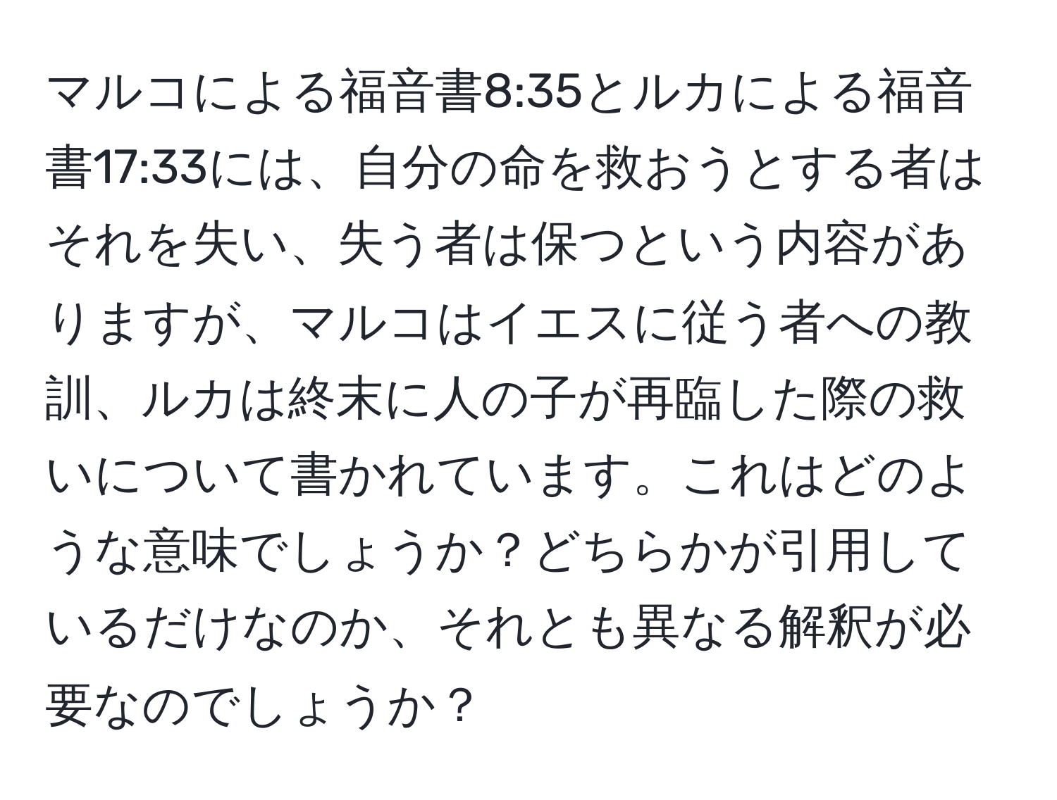 マルコによる福音書8:35とルカによる福音書17:33には、自分の命を救おうとする者はそれを失い、失う者は保つという内容がありますが、マルコはイエスに従う者への教訓、ルカは終末に人の子が再臨した際の救いについて書かれています。これはどのような意味でしょうか？どちらかが引用しているだけなのか、それとも異なる解釈が必要なのでしょうか？