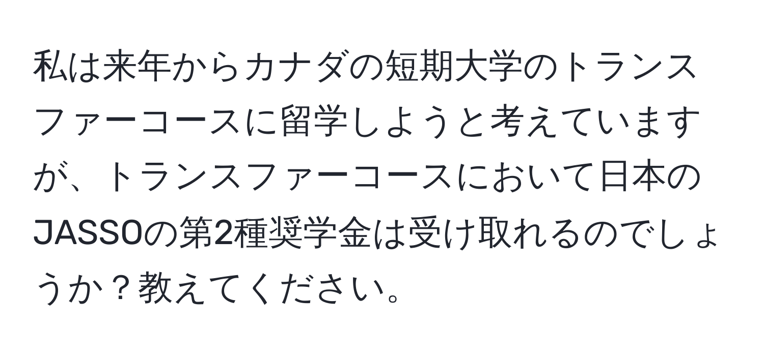 私は来年からカナダの短期大学のトランスファーコースに留学しようと考えていますが、トランスファーコースにおいて日本のJASSOの第2種奨学金は受け取れるのでしょうか？教えてください。