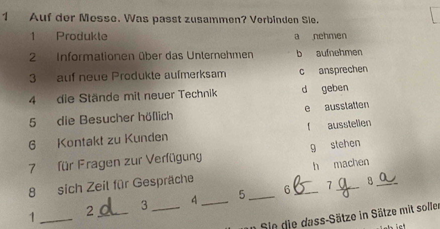 Auf der Messe. Was passt zusammen? Verbinden Sie.
1 Produkte a nehmen
2 Informationen über das Unternehmen b aufnehmen
3 auf neue Produkte aufmerksam c ansprechen
4 die Stände mit neuer Technik d geben
5 die Besucher höflich e ausstatten
6 Kontakt zu Kunden 「 ausstellen
7 für Fragen zur Verfügung g stehen
8 sich Zeil für Gespräche h machen
7 8
1 _ 2 _ 3 _ 4 _ 5 _6_
Sie die dass-Sätze in Sätze mit soller