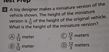 Test Prep
4 A toy designer makes a miniature version of the
vehicle shown. The height of the miniature
version is  5/12  of the height of the original vehicle.
What is the height of the miniature version?
a  12/5 
A  3/12  meter meters
D  12/3 
B  5/12  meter meters