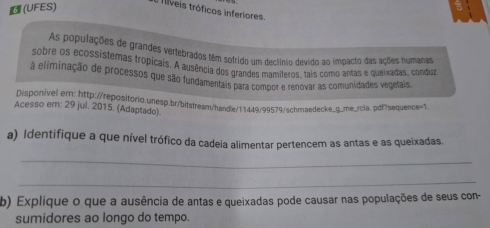 6 (UFES) 
e fíveis tróficos inferiores. 
As populações de grandes vertebrados têm sofrido um declínio devido ao impacto das ações humanas 
sobre os ecossistemas tropicais. A ausência dos grandes mamíferos, tais como antas e queixadas, conduz 
à eliminação de processos que são fundamentais para compor e renovar as comunidades vegetais. 
Disponível em: http://repositorio.unesp.br/bitstream/handle/11449/99579/schmaedecke_g_me_rcla. pdf?sequence=1. 
Acesso em: 29 jul. 2015. (Adaptado). 
a) Identifique a que nível trófico da cadeia alimentar pertencem as antas e as queixadas. 
_ 
_ 
b) Explique o que a ausência de antas e queixadas pode causar nas populações de seus con- 
sumidores ao longo do tempo.