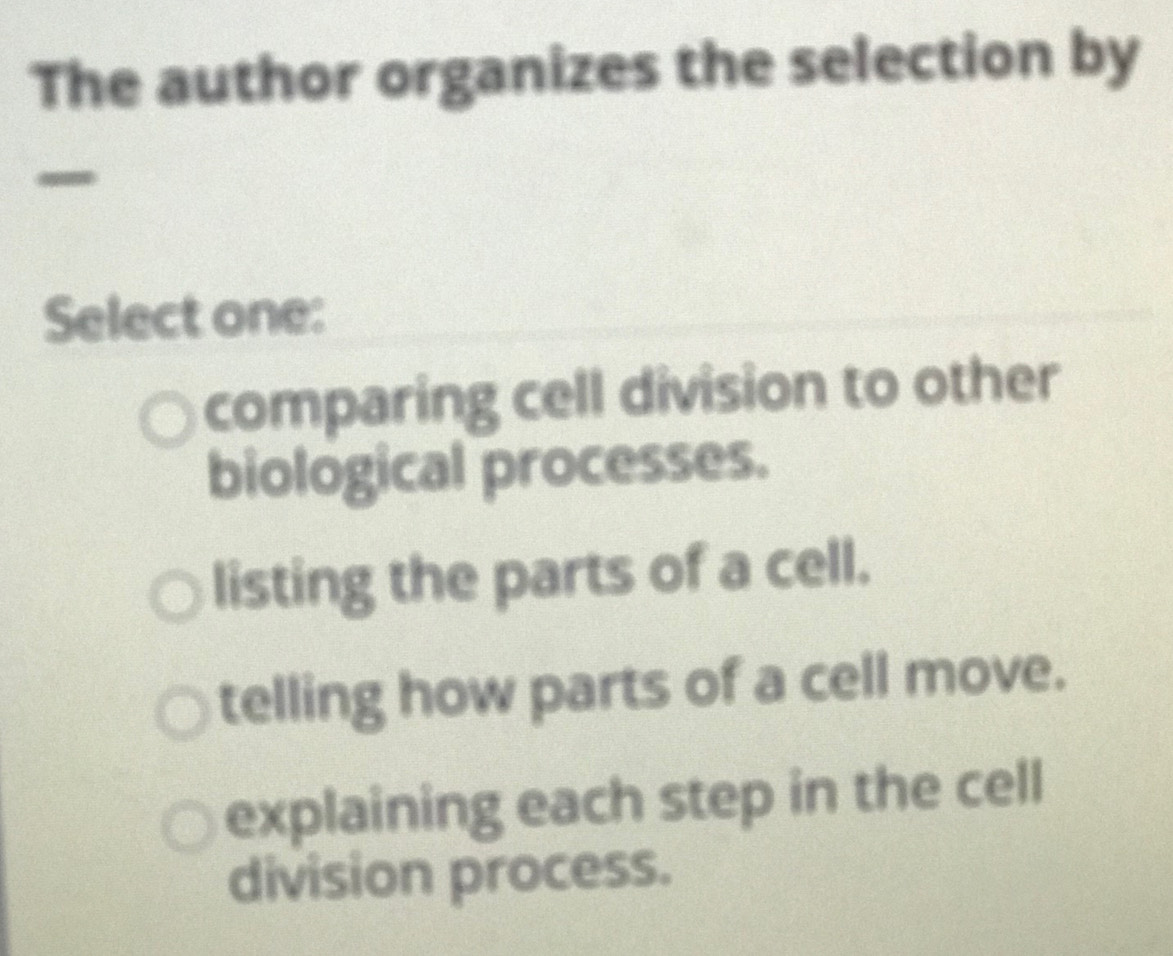 The author organizes the selection by
Select one:
comparing cell division to other
biological processes.
listing the parts of a cell.
telling how parts of a cell move.
explaining each step in the cell
division process.