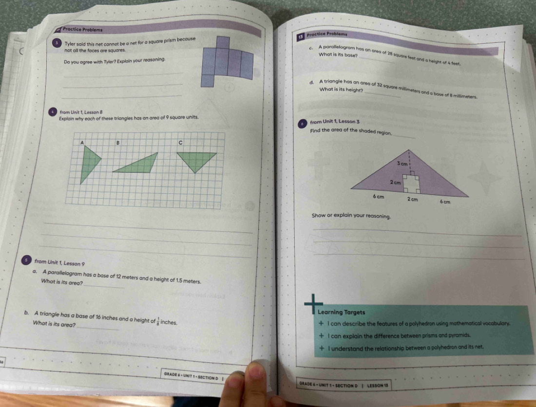 Practice Problems
Tyler said this net cannot be a net for a square prism because Practice Problems
not all the faces are squares.
What is its base?
c. A parallelogram has an area of 28 square feet and a height of 4 feet
Do you agree with Tyler? Explain your reasoning.
_
_
_
d. A triangle has an area of 32 square millimeters and a base of 8 millimeters.
What is its height?
from Unît 1. Lesson 8
Explain why each of these triangles has an area of 9 square units.
from Unit 1, Lesson 3
_
Find the area of the shaded region.
A B
c
_
Show or explain your reasoning.
_
_
_
_
_
5 from Unit 1, Lesson 9
_
a. A parallelogram has a base of 12 meters and a height of 1.5 meters.
What is its area?
Learning Targets
_
b. A triangle has a base of 16 inches and a height of  1/8  inches.
What is its area?
I can describe the features of a polyhedron using mathematical vocabulary.
I can explain the difference between prisms and pyramids.
I understand the relationship between a polyhedron and its net.
GRADE 6 · UNIT 1 · SECTION D |
GRADE 6 - UNIT 1 + SECTION D | LESSON 13