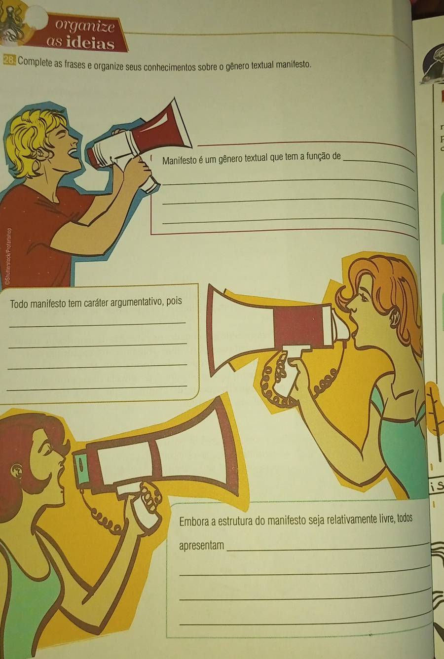 organize 
asideias 
2 Complete as frases e organize seus conhecimentos sobre o gênero textual manifesto. 
_ 
Manifesto é um gênero textual que tem a função de_ 
_ 
_ 
_ 
Todo manifesto tem caráter argumentativo, pois 
_ 
_ 
_ 
_ 
is 
Embora a estrutura do manifesto seja relativamente livre, todos 
apresentam 
_ 
_ 
_ 
_