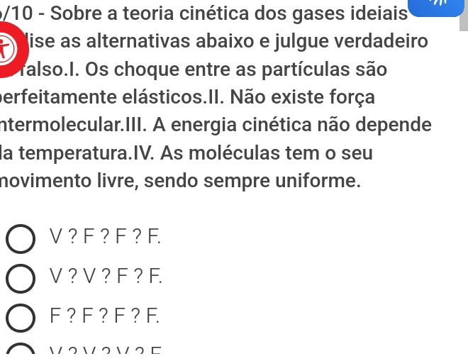 5/10 - Sobre a teoria cinética dos gases ideiais
lise as alternativas abaixo e julgue verdadeiro
ralso.I. Os choque entre as partículas são
perfeitamente elásticos.II. Não existe força
intermolecular.III. A energia cinética não depende
la temperatura.IV. As moléculas tem o seu
novimento livre, sendo sempre uniforme.
V ? F ? F ?F.
V ? V ? F ? F.
F ?F ? F ? F.
 2  2  2 □