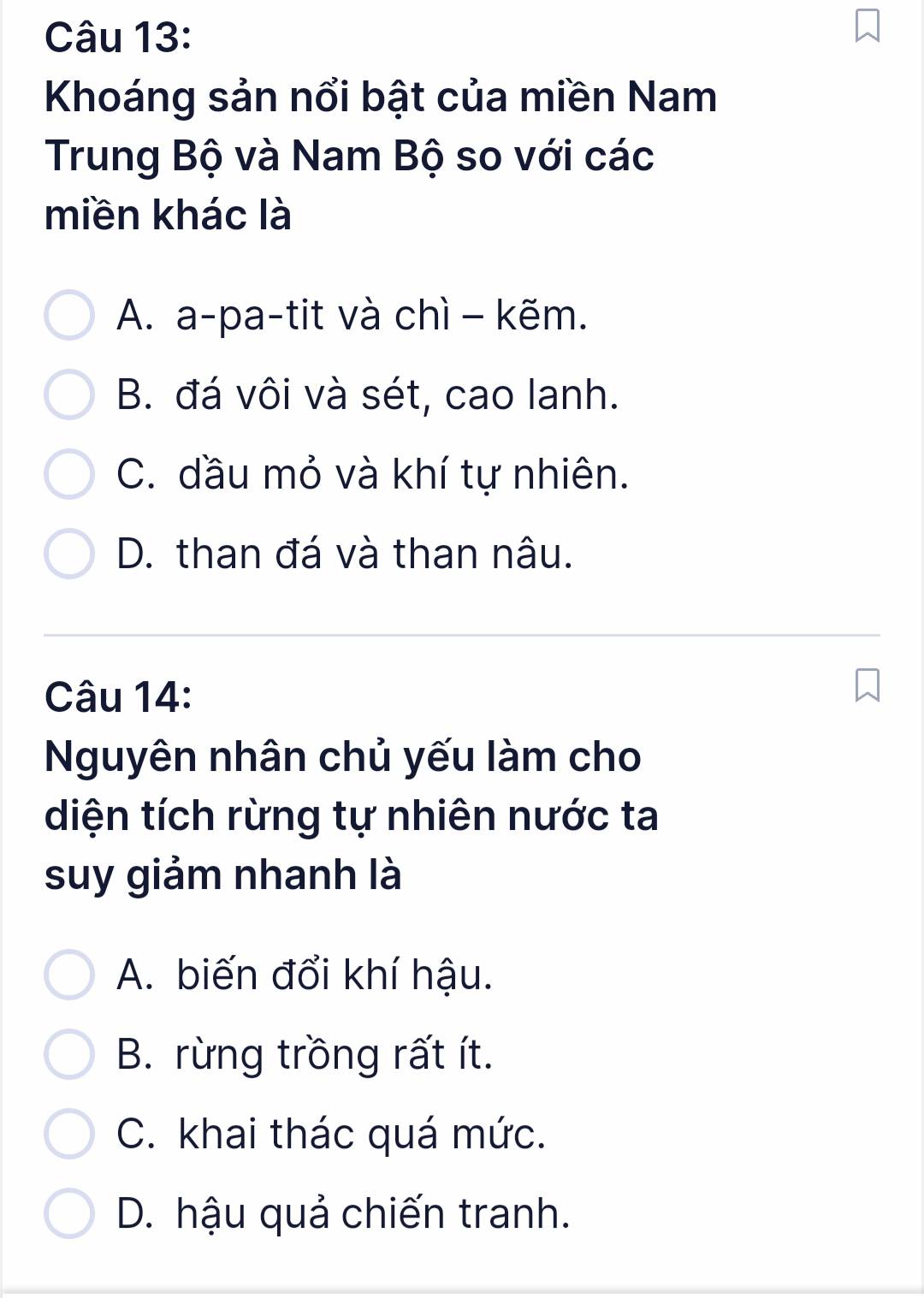 Khoáng sản nổi bật của miền Nam
Trung Bộ và Nam Bộ so với các
miền khác là
A. a-pa-tit và chì - kẽm.
B. đá vôi và sét, cao lanh.
C. đầu mỏ và khí tự nhiên.
D. than đá và than nâu.
Câu 14:
Nguyên nhân chủ yếu làm cho
diện tích rừng tự nhiên nước ta
suy giảm nhanh là
A. biến đổi khí hậu.
B. rừng trồng rất ít.
C. khai thác quá mức.
D. hậu quả chiến tranh.