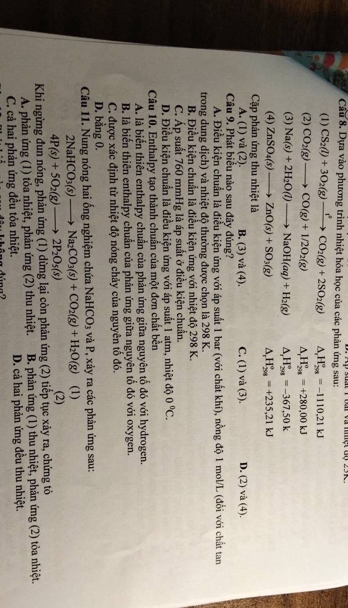 suất 1 bai và nmệt độ 25R
Câu 8. Dựa vào phương trình nhiệt hóa học của các phản ứng sau:
(1) CS_2(l)+3O_2(g)xrightarrow t^0CO_2(g)+2SO_2(g) △ H_(298)^o=-1110,21kJ
(2) CO_2(g)to CO(g)+1/2O_2(g) H_(298)^o=+280,00kJ
4

(3) Na(s)+2H_2O(l)to NaOH(aq)+H_2(g) △ _rH_(298)^o=-367,50k
(4) ZnSO_4(s)to ZnO(s)+SO_3(g) △ _rH_(298)°=+235,21kJ
Cặp phản ứng thu nhiệt là
A. (1) và (2). B. (3) và (4). C. (1) và (3). D. (2) và (4).
Câu 9. Phát biểu nào sau đây đúng?
A. Điều kiện chuẩn là điều kiện ứng với áp suất 1 bar (với chất khí), nồng độ 1 mol/L (đối với chất tan
trong dung dịch) và nhiệt độ thường được chọn là 298 K.
B. Điều kiện chuẩn là điều kiện ứng với nhiệt độ 298 K.
C. Áp suất 760 mmHg là áp suất ở điều kiện chuẩn.
D. Điều kiện chuẩn là điều kiện ứng với áp suất 1 atm, nhiệt độ 0°C.
Câu 10. Enthalpy tạo thành chuẩn của một đơn chất bền
A. là biến thiên enthalpy chuẩn của phản ứng giữa nguyên tố đó với hydrogen.
B. là biến thiên enthalpy chuẩn của phản ứng giữa nguyên tố đó với oxygen.
C. được xác định từ nhiệt độ nóng chảy của nguyên tố đó.
D. bằng 0.
Câu 11. Nung nóng hai ống nghiệm chứa NaHCO_3 và P, xảy ra các phản ứng sau:
2NaHCO_3(s)to Na_2CO_3(s)+CO_2(g)+H_2O(g) (1)
4P(s)+5O_2(g)to 2P_2O_5(s)
(2)
Khi ngừng đun nóng, phản ứng (1) dừng lại còn phản ứng (2) tiếp tục xảy ra, chứng tỏ
A. phản ứng (1) tỏa nhiệt, phản ứng (2) thu nhiệt. B. phản ứng (1) thu nhiệt, phản ứng (2) tỏa nhiệt.
C. cả hai phản ứng đều tỏa nhiệt. D. cả hai phản ứng đều thu nhiệt.