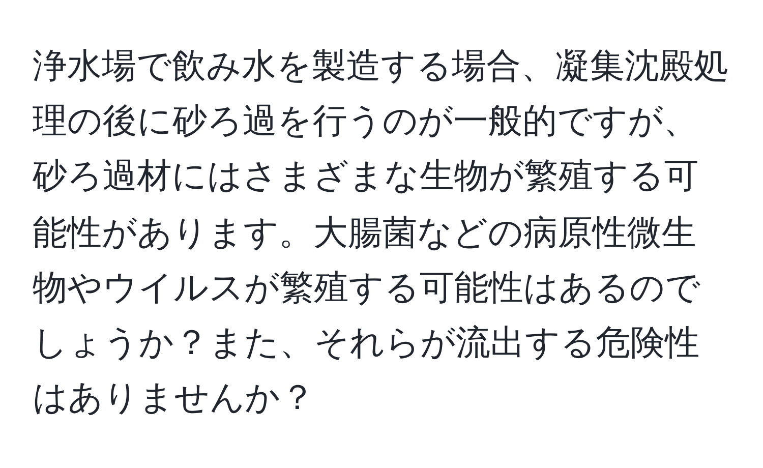 浄水場で飲み水を製造する場合、凝集沈殿処理の後に砂ろ過を行うのが一般的ですが、砂ろ過材にはさまざまな生物が繁殖する可能性があります。大腸菌などの病原性微生物やウイルスが繁殖する可能性はあるのでしょうか？また、それらが流出する危険性はありませんか？