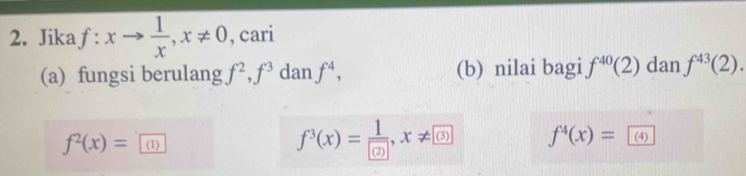 Jika f:xto  1/x , x!= 0 , cari 
(a) fungsi berulang f^2, f^3 dan f^4, (b) nilai bagi f^(40)(2) dan f^(43)(2).
f^2(x)= (1)
f^3(x)=frac 1 ?, x!= (3) f^4(x)= (4)