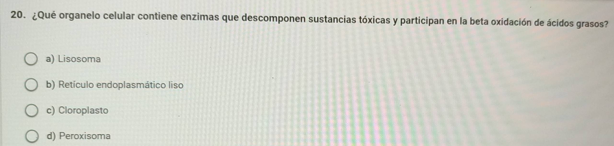 ¿Qué organelo celular contiene enzimas que descomponen sustancias tóxicas y participan en la beta oxidación de ácidos grasos?
a) Lisosoma
b) Retículo endoplasmático liso
c) Cloroplasto
d) Peroxisoma