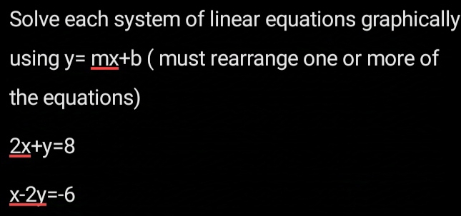 Solve each system of linear equations graphically
using y=_ mx+b ( must rearrange one or more of
the equations)
_ 2x+y=8
x-2y=-6