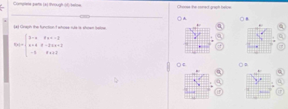 Complete parts (a) through (d) below Choose the comect graph below 
A. B 
(a) Graph the function f whose rule is shown below 
n
f(x)=beginarrayl 3-xifx <2 -5ifx≥ 2endarray.
B 
○ c D 
* 
n 
←