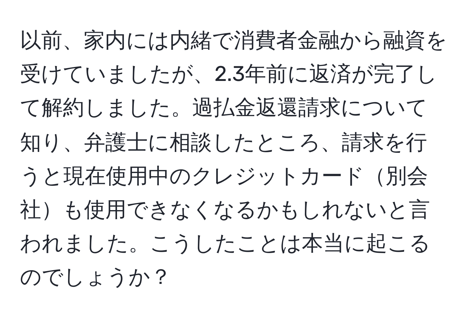 以前、家内には内緒で消費者金融から融資を受けていましたが、2.3年前に返済が完了して解約しました。過払金返還請求について知り、弁護士に相談したところ、請求を行うと現在使用中のクレジットカード別会社も使用できなくなるかもしれないと言われました。こうしたことは本当に起こるのでしょうか？