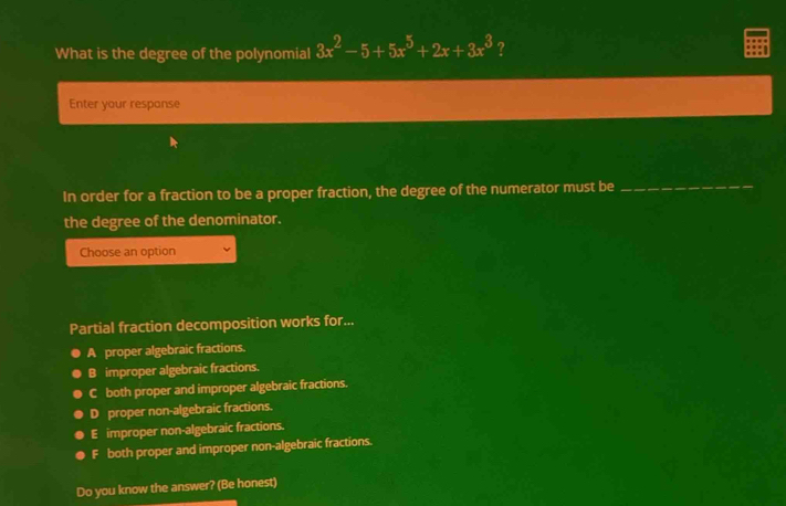 What is the degree of the polynomial 3x^2-5+5x^5+2x+3x^3 ?
Enter your respanse
In order for a fraction to be a proper fraction, the degree of the numerator must be
_
the degree of the denominator.
Choose an option
Partial fraction decomposition works for...
A proper algebraic fractions.
B improper algebraic fractions.
C both proper and improper algebraic fractions.
D proper non-algebraic fractions.
E improper non-algebraic fractions.
F both proper and improper non-algebraic fractions.
Do you know the answer? (Be honest)