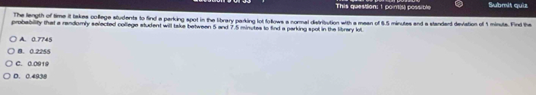 This question: 1 point(s) possible Submit quiz
The length of time it takes college students to find a parking spot in the library parking lot follows a normal distribution with a mean of 6.5 minutes and a standard devistion of 1 minuts. Find the
probability that a randomly selected college student will take between 5 and 7.5 minutes to find a parking spot in the library lot.
A. 0.7745
B. 0.2255
C. 0.0919
D. 0.4938