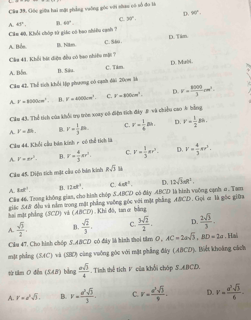 Góc giữa hai mặt phẳng vuông góc với nhau có số đo là
D. 90°.
C. 30°.
A. 45°. B. 60°.
Câu 40. Khối chóp tứ giác có bao nhiêu cạnh ?
A. Bốn. B. Năm. C. Sáu . D. Tám.
Câu 41. Khối bát diện đều có bao nhiêu mặt ?
A. Bốn. B. Sáu. C. Tám. D. Mười.
Câu 42. Thể tích khối lập phương có cạnh dài 20cm là
D.
A. V=8000cm^3. B. V=4000cm^3. C. V=800cm^3. V= 8000/3 cm^3.
Câu 43. Thể tích của khối trụ tròn xoay có diện tích đáy B và chiều cao h bằng
C.
A. V=Bh. B. V= 1/3 Bh. V= 1/6 Bh. D. V= 1/2 Bh.
Câu 44. Khối cầu bán kính 7 có thể tích là
C.
A. V=π r^3. B. V= 4/3 π r^2. V= 1/3 π r^3. D. V= 4/3 π r^3.
Câu 45. Diện tích mặt cầu có bán kính Rsqrt(3) là
D.
A. 8π R^2.
B. 12π R^2. C. 4π R^2. 12sqrt(3)π R^2.
Câu 46. Trong không gian, cho hình chóp S.ABCD có đáy ABCD là hình vuông cạnh a . Tam
giác SAB đều và nằm trong mặt phẳng vuông góc với mặt phẳng ABCD . Gọi α là góc giữa
hai mặt phẳng (SCD) và (ABCD) . Khi đó, tanα bằng
A.  sqrt(3)/2 .
B.  sqrt(2)/3 .
C.  3sqrt(2)/2 . D.  2sqrt(3)/3 .
Câu 47. Cho hình chóp S.ABCD có đáy là hình thoi tâm O, AC=2asqrt(3),BD=2a. Hai
mặt phẳng (SAC) và (SBD) cùng vuông góc với mặt phẳng đáy (ABCD). Biết khoảng cách
từ tí amO Ở that en(SAB) bằng  asqrt(3)/4 . Tính thể tích V của khối chóp S.ABCD.
A. V=a^3sqrt(3). B. V= a^3sqrt(3)/3 . C. V= a^3sqrt(3)/9 . D. V= a^3sqrt(3)/6 .