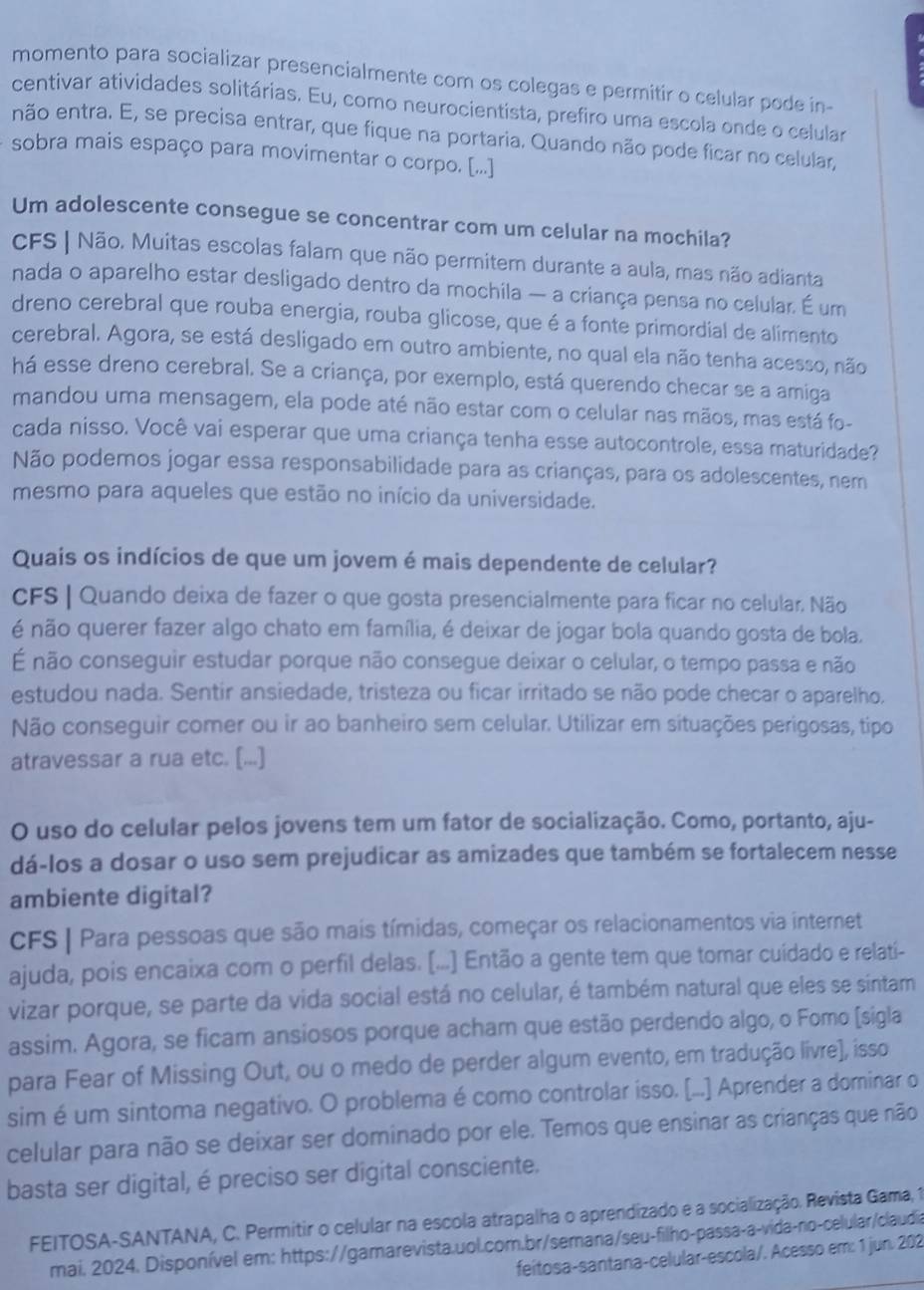 momento para socializar presencialmente com os colegas e permitir o celular pode in-
centivar atividades solitárias. Eu, como neurocientista, prefiro uma escola onde o celular
enão entra. E, se precisa entrar, que fique na portaria. Quando não pode ficar no celular,
sobra mais espaço para movimentar o corpo. [...]
Um adolescente consegue se concentrar com um celular na mochila?
CFS | Não. Muitas escolas falam que não permitem durante a aula, mas não adianta
nada o aparelho estar desligado dentro da mochila — a criança pensa no celular. É um
dreno cerebral que rouba energia, rouba glicose, que é a fonte primordial de alimento
cerebral. Agora, se está desligado em outro ambiente, no qual ela não tenha acesso, não
há esse dreno cerebral. Se a criança, por exemplo, está querendo checar se a amiga
mandou uma mensagem, ela pode até não estar com o celular nas mãos, mas está fo-
cada nisso. Você vai esperar que uma criança tenha esse autocontrole, essa maturidade?
Não podemos jogar essa responsabilidade para as crianças, para os adolescentes, nem
mesmo para aqueles que estão no início da universidade.
Quais os indícios de que um jovem é mais dependente de celular?
CFS | Quando deixa de fazer o que gosta presencialmente para ficar no celular. Não
é não querer fazer algo chato em família, é deixar de jogar bola quando gosta de bola.
É não conseguir estudar porque não consegue deixar o celular, o tempo passa e não
estudou nada. Sentir ansiedade, tristeza ou ficar irritado se não pode checar o aparelho,
Não conseguir comer ou ir ao banheiro sem celular. Utilizar em situações perigosas, tipo
atravessar a rua etc. [...]
O uso do celular pelos jovens tem um fator de socialização. Como, portanto, aju-
dá-los a dosar o uso sem prejudicar as amizades que também se fortalecem nesse
ambiente digital?
CFS | Para pessoas que são mais tímidas, começar os relacionamentos via internet
ajuda, pois encaixa com o perfil delas. [...] Então a gente tem que tomar cuídado e relati-
vizar porque, se parte da vida social está no celular, é também natural que eles se sintam
assim. Agora, se ficam ansiosos porque acham que estão perdendo algo, o Fomo [sigla
para Fear of Missing Out, ou o medo de perder algum evento, em tradução livre], isso
sim é um sintoma negativo. O problema é como controlar isso. [...] Aprender a dominar o
celular para não se deixar ser dominado por ele. Temos que ensinar as crianças que não
basta ser digital, é preciso ser digital consciente.
FEITOSA-SANTANA, C. Permitir o celular na escola atrapalha o aprendizado e a socialização. Revista Gama, 1
mai. 2024. Disponível em: https://gamarevista.uol.com.br/semana/seu-filho-passa-a-vida-no-celular/claudia
feitosa-santana-celular-escola/. Acesso em: 1 jun. 202