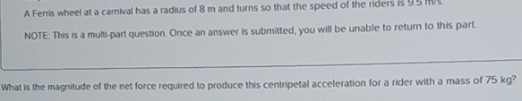 A Ferris wheel at a carnival has a radius of 8 m and turns so that the speed of the riders is 9.5 m/s
NOTE: This is a multi-part question. Once an answer is submitted, you will be unable to return to this part. 
What is the magnitude of the net force required to produce this centripetal acceleration for a rider with a mass of 75 kg?