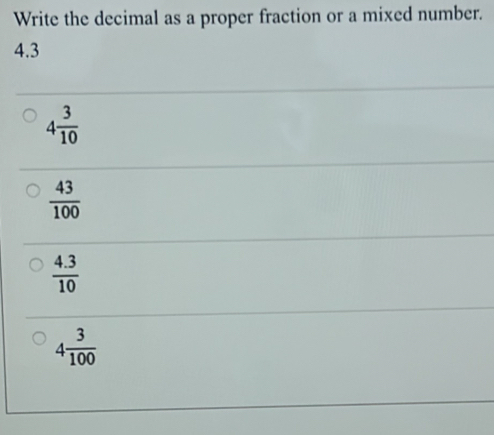 Write the decimal as a proper fraction or a mixed number.
4.3
4 3/10 
 43/100 
 (4.3)/10 
4 3/100 