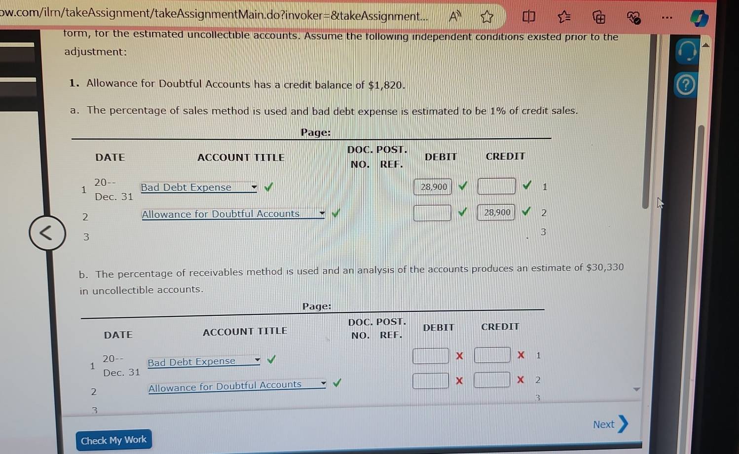 ow.com/ilrn/takeAssignment/takeAssignmentMain.do?invoker=&takeAssignment... 
form, for the estimated uncollectible accounts. Assume the following independent conditions existed prior to the 
adjustment: 
1. Allowance for Doubtful Accounts has a credit balance of $1,820. 
a. The percentage of sales method is used and bad debt expense is estimated to be 1% of credit sales. 
Page: 
DOC. POST. 
DATE ACCOUNT TITLE DEBIT CREDIT 
NO. REF. 
20-- Bad Debt Expense 28,900 1 
1 Dec. 31
2 Allowance for Doubtful Accounts □ 28,900 2 
3 
3 
b. The percentage of receivables method is used and an analysis of the accounts produces an estimate of $30,330
in uncollectible accounts. 
Page: 
DOC. POST. 
DATE ACCOUNT TITLE NO. REF. DEBIT CREDIT 
20-- 
1 Bad Debt Expense
□ * □ * 1
Dec. 31
2 Allowance for Doubtful Accounts
□ * □ *
3 
3 
Next 
Check My Work