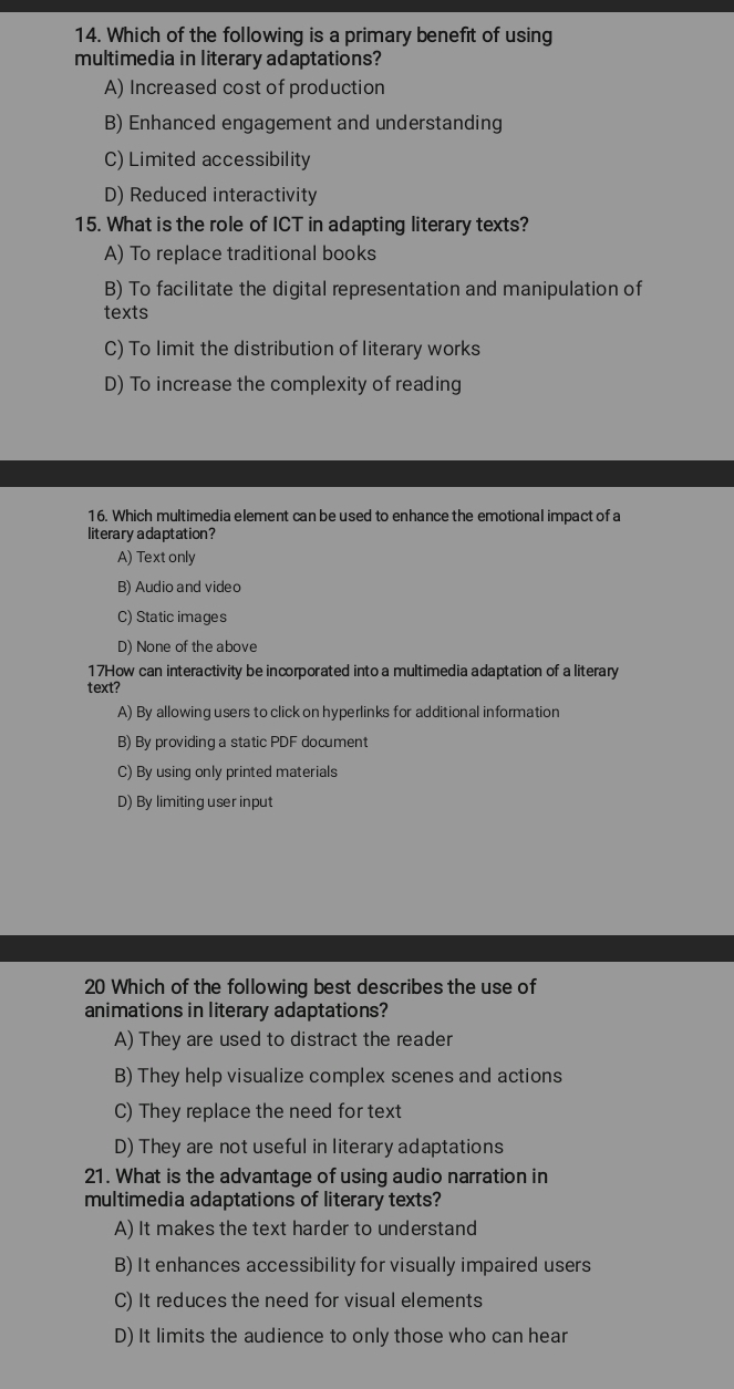 Which of the following is a primary benefit of using
multimedia in literary adaptations?
A) Increased cost of production
B) Enhanced engagement and understanding
C) Limited accessibility
D) Reduced interactivity
15. What is the role of ICT in adapting literary texts?
A) To replace traditional books
B) To facilitate the digital representation and manipulation of
texts
C) To limit the distribution of literary works
D) To increase the complexity of reading
16. Which multimedia element can be used to enhance the emotional impact of a
literary adaptation?
A) Text only
B) Audio and videc
C) Static images
D) None of the above
17How can interactivity be incorporated into a multimedia adaptation of a literary
text?
A) By allowing users to click on hyperlinks for additional information
B) By providing a static PDF document
C) By using only printed materials
D) By limiting user input
20 Which of the following best describes the use of
animations in literary adaptations?
A) They are used to distract the reader
B) They help visualize complex scenes and actions
C) They replace the need for text
D) They are not useful in literary adaptations
21. What is the advantage of using audio narration in
multimedia adaptations of literary texts?
A) It makes the text harder to understand
B) It enhances accessibility for visually impaired users
C) It reduces the need for visual elements
D) It limits the audience to only those who can hear