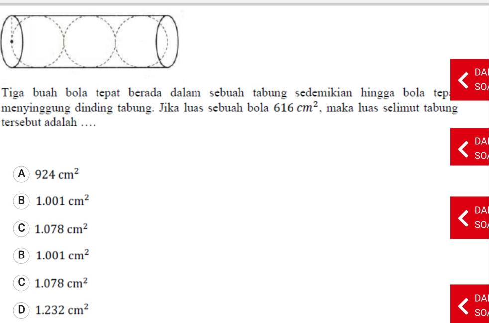 DAI
Tiga buah bola tepat berada dalam sebuah tabung sedemikian hingga bola tep SO
menyinggung dinding tabung. Jika luas sebuah bola 616cm^2 , maka luas selimut tabung
tersebut adalah …
DAI
SO
A 924cm^2
B 1.001cm^2 DAI
C 1.078cm^2
So
B 1.001cm^2
C 1.078cm^2
DAI
D 1.232cm^2
SO