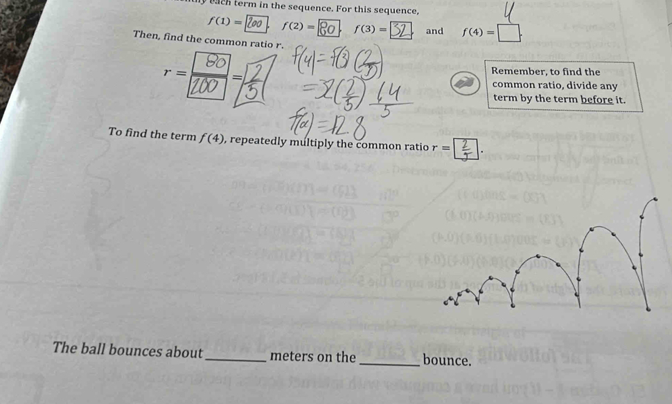 nthy each term in the sequence. For this sequence,
f(1)= L f(2)= f(3)= and f(4)=□. 
Then, find the common ratio r. 

Remember, to find the 
common ratio, divide any 
term by the term before it. 
To find the term f(4) , repeatedly multiply the common ratio r=□
The ball bounces about_ meters on the _bounce.