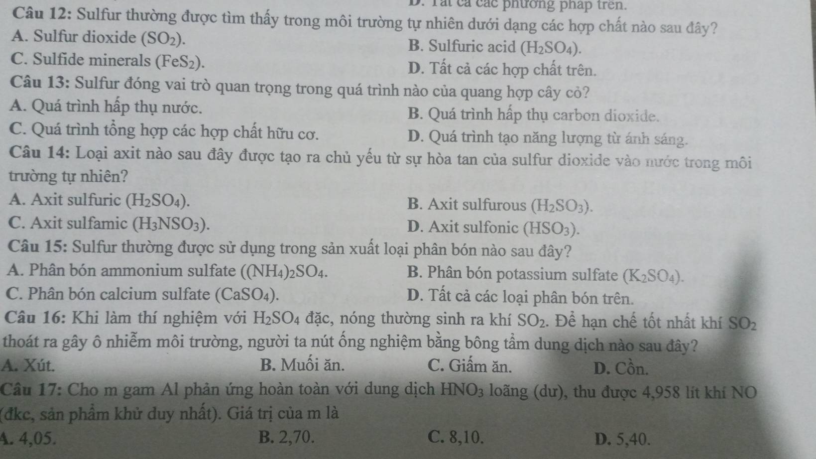 rắi cả các phường pháp trên.
Câu 12: Sulfur thường được tìm thấy trong môi trường tự nhiên dưới dạng các hợp chất nào sau đây?
A. Sulfur dioxide (SO_2). B. Sulfuric acid (H_2SO_4).
C. Sulfide minerals (FeS₂). D. Tất cả các hợp chất trên.
Câu 13: Sulfur đóng vai trò quan trọng trong quá trình nào của quang hợp cây cỏ?
A. Quá trình hấp thụ nước. B. Quá trình hấp thụ carbon dioxide.
C. Quá trình tổng hợp các hợp chất hữu cơ. D. Quá trình tạo năng lượng từ ánh sáng.
Câu 14: Loại axit nào sau đây được tạo ra chủ yếu từ sự hòa tan của sulfur dioxide vào nước trong môi
trường tự nhiên?
A. Axit sulfuric (H_2SO_4). B. Axit sulfurous (H_2SO_3).
C. Axit sulfamic (H_3NSO_3). D. Axit sulfonic (HSO_3).
Câu 15: Sulfur thường được sử dụng trong sản xuất loại phân bón nào sau đây?
A. Phân bón ammonium sulfate ((NH₄)28 SO_4. B. Phân bón potassium sulfate (K_2SO_4).
C. Phân bón calcium sulfate ( (CaSO_4). D. Tất cả các loại phân bón trên.
Câu 16: Khi làm thí nghiệm với H_2SO_4 đặc, nóng thường sinh ra khí SO_2. Để hạn chế tốt nhất khí SO_2
thoát ra gây ô nhiễm môi trường, người ta nút ống nghiệm bằng bông tầm dung dịch nào sau đây?
A. Xút. B. Muối ăn. C. Giấm ăn. D. C_0^((lambda)n.
Câu 17: Cho m gam Al phản ứng hoàn toàn với dung dịch HNO_3) loãng (dư), thu được 4,958 lít khí NO
(đkc, sản phẩm khử duy nhất). Giá trị của m là
A. 4,05. B. 2,70. C. 8,10. D. 5,40.