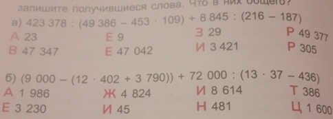 залиШите получивШиеся слова. Y7δ в яих ооWе?
a) 423378:(49386-453· 109)+8845:(216-187)
A 23 E 9 3 29 P 49 377
B 47 347 E 47 042 И 3 421 P 305
6) (9000-(12· 402+3790))+72000:(13· 37-436)
A 1 986 XK 4 824 И 8 614 T 386
E 3 230 И 45 H 481 1 600