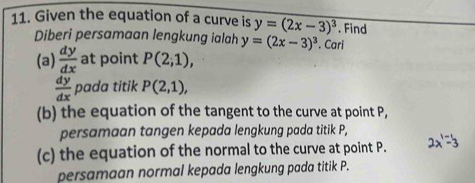 Given the equation of a curve is y=(2x-3)^3. Find 
Diberi persamaan lengkung ialah y=(2x-3)^3. Cari 
(a)  dy/dx  at point P(2;1),
 dy/dx  pada titik P(2,1), 
(b) the equation of the tangent to the curve at point P, 
persamaan tangen kepada lengkung pada titik P, 
(c) the equation of the normal to the curve at point P. 2x'=3
persamaan normal kepada lengkung pada titik P.