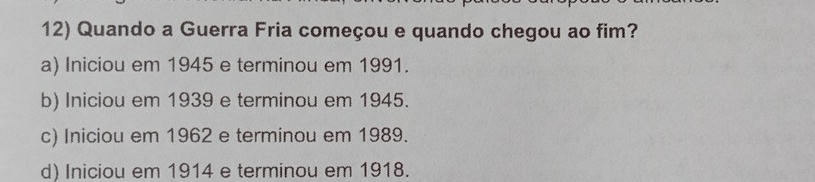 Quando a Guerra Fria começou e quando chegou ao fim?
a) Iniciou em 1945 e terminou em 1991.
b) Iniciou em 1939 e terminou em 1945.
c) Iniciou em 1962 e terminou em 1989.
d) Iniciou em 1914 e terminou em 1918.