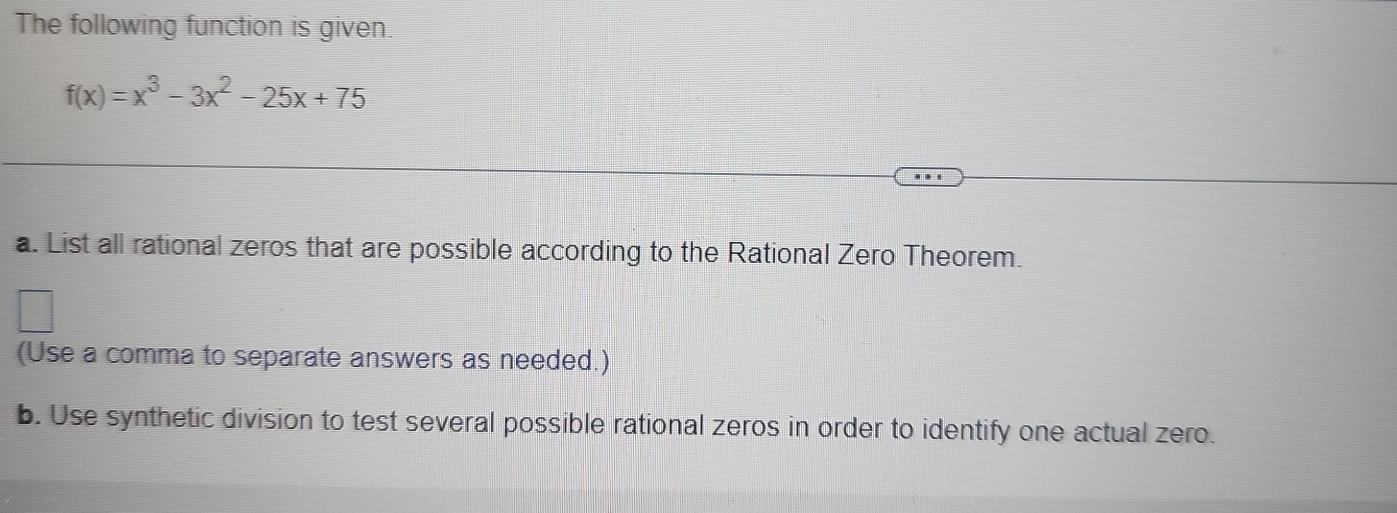 The following function is given.
f(x)=x^3-3x^2-25x+75
a. List all rational zeros that are possible according to the Rational Zero Theorem. 
(Use a comma to separate answers as needed.) 
b. Use synthetic division to test several possible rational zeros in order to identify one actual zero.