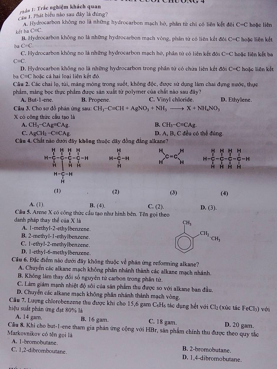 Phần 1: Trắc nghiệm khách quan
Cầu 1. Phát biểu nào sau đây là đúng?
A. Hydrocarbon không no là những hydrocarbon mạch hở, phân tử chỉ có liên kết đôi C=C hoặc liên
kết ba Cequiv C.
B. Hydrocarbon không no là những hydrocarbon mạch vòng, phân tử có liên kết đôi C=C hoặc liên kết
ba C=C.
C. Hydrocarbon không no là những hydrocarbon mạch hở, phân tử có liên kết đôi C=C hoặc liên kết ba
Cequiv C.
D. Hydrocarbon không no là những hydrocarbon trong phân tử có chứa liên kết đôi C=C hoặc liên kết
ba Cequiv C hoặc cả hai loại liên kết đó.
Câu 2. Các chai lọ, túi, màng mỏng trong suốt, không độc, được sử dụng làm chai đựng nước, thực
phẩm, màng bọc thực phầm được sản xuất từ polymer của chất nào sau đây?
A. But-1-ene. B. Propene. C. Vinyl chloride. D. Ethylene.
Câu 3. Cho sơ đồ phản ứng sau: CH_3-Cequiv CH+AgNO_3+NH_3to X+NH_4NO_3
X có công thức cấu tạo là
A. CH_3-CAgequiv CAg. B. CH_3-Cequiv CAg.
C. AgCH_2-Cequiv CAg. D. A, B, C đều có thể đúng.
Câu 4. Chất nào dưới đây không thuộc dãy đồng đẳng alkane?
_H^((C=c=c)_H)^H
(1) (2) (3) (4)
A. (1). B. (4). C. (2). D. (3).
Câu 5. Arene X có công thức cấu tạo như hình bên. Tên gọi theo
danh pháp thay thế của X là
A. 1-methyl-2-ethylbenzene.
B. 2-methyl-1-ethylbenzene.
C. 1-ethyl-2-methylbenzene.
D. 1-ethyl-6-methylbenzene.
Câu 6. Đặc điểm nào dưới đây không thuộc về phản ứng reforming alkane?
A. Chuyển các alkane mạch không phân nhánh thành các alkane mạch nhánh.
B. Không làm thay đồi số nguyên tử carbon trong phân tử.
C. Làm giảm mạnh nhiệt độ sôi của sản phầm thu được so với alkane ban đầu.
D. Chuyền các alkane mạch không phân nhánh thành mạch vòng.
Câu 7. Lượng chlorobenzene thu được khi cho 15,6 gam C₆H₆ tác dụng hết với Cl_2 2 (xúc tác FeCl₃) với
hiệu suất phản ứng đạt 80% là
A. 14 gam. B. 16 gam. C. 18 gam. D. 20 gam.
Câu 8. Khi cho but-1-ene tham gia phản ứng cộng với HBr, sản phẩm chính thu được theo quy tắc
Markovnikov có tên gọi là
A. 1-bromobutane. B. 2-bromobutane.
C. 1,2-dibromboutane. D. 1,4-dibromobutane.