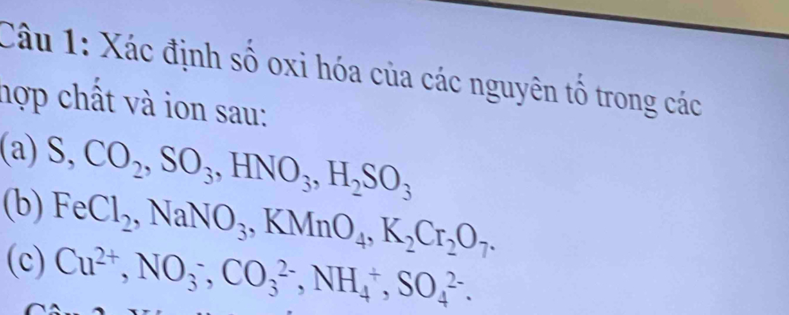 Xác định số oxi hóa của các nguyên tổ trong các 
hợp chất và ion sau: 
(a) S, CO_2, SO_3, HNO_3, H_2SO_3
(b) FeCl_2, NaNO_3, KMnO_4, K_2Cr_2O_7. 
(c) Cu^(2+), NO_3^-, CO_3^(2-), NH_4^+, SO_4^(2-).