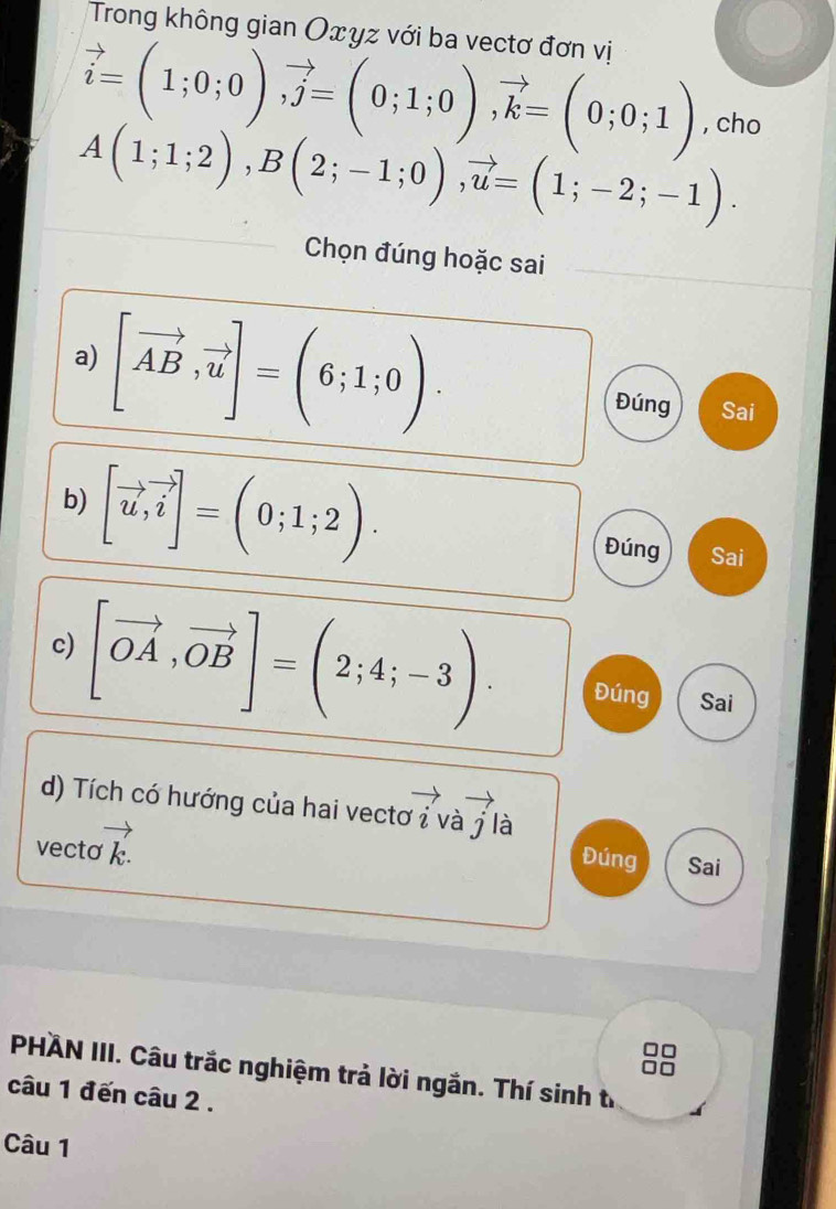 Trong không gian Oxyz với ba vectơ đơn vị
vector i=(1;0;0), vector j=(0;1;0), vector k=(0;0;1) , cho
A(1;1;2), B(2;-1;0), vector u=(1;-2;-1). 
Chọn đúng hoặc sai 
a) [vector AB,vector u]=(6;1;0). Đúng Sai 
b) [vector u, vector i]=(0;1;2). Đúng Sai 
c) [vector OA,vector OB]=(2;4;-3). Đúng Sai 
d) Tích có hướng của hai vectơ ỉ và j là 
vecto vector k.
Đúng Sai 
PHÄN III. Câu trắc nghiệm trả lời ngắn. Thí sinh từ 
câu 1 đến câu 2 . 
Câu 1