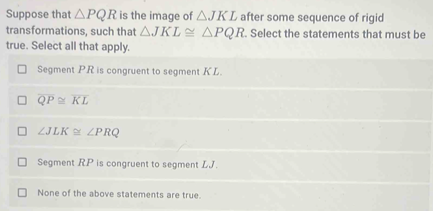 Suppose that △ PQR is the image of △ JKL after some sequence of rigid
transformations, such that △ JKL≌ △ PQR. Select the statements that must be
true. Select all that apply.
Segment PR is congruent to segment KL.
overline QP≌ overline KL
∠ JLK≌ ∠ PRQ
Segment RP is congruent to segment LJ.
None of the above statements are true.