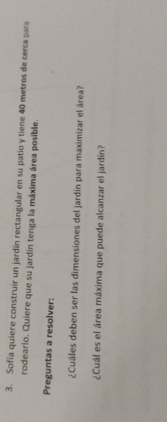 Sofía quiere construir un jardín rectangular en su patio y tiene 40 metros de cerca para 
rodearlo. Quiere que su jardín tenga la máxima área posible. 
Preguntas a resolver: 
¿Cuáles deben ser las dimensiones del jardín para maximizar el área? 
¿Cuál es el área máxima que puede alcanzar el jardín?
