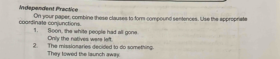 Independent Practice 
On your paper, combine these clauses to form compound sentences. Use the appropriate 
coordinate conjunctions. 
1. Soon, the white people had all gone. 
Only the natives were left. 
2. The missionaries decided to do something. 
They towed the launch away.