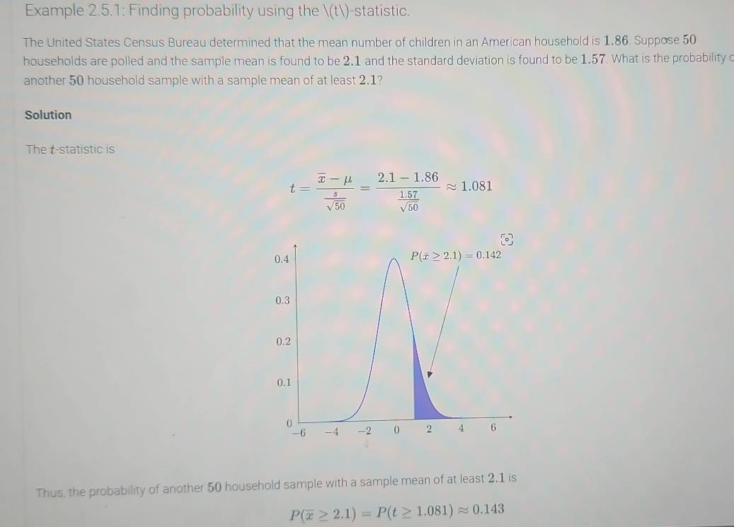 Example 2.5.1: Finding probability using the (t)-statistic.
The United States Census Bureau determined that the mean number of children in an American household is 1.86. Suppose 50
households are polled and the sample mean is found to be 2.1 and the standard deviation is found to be 1.57. What is the probability 
another 50 household sample with a sample mean of at least 2.1?
Solution
The t-statistic is
t=frac overline x-mu  s/sqrt(50) =frac 2.1-1.86 (1.57)/sqrt(50) approx 1.081
Thus, the probability of another 50 household sample with a sample mean of at least 2.1 is
P(overline x≥ 2.1)=P(t≥ 1.081)approx 0.143