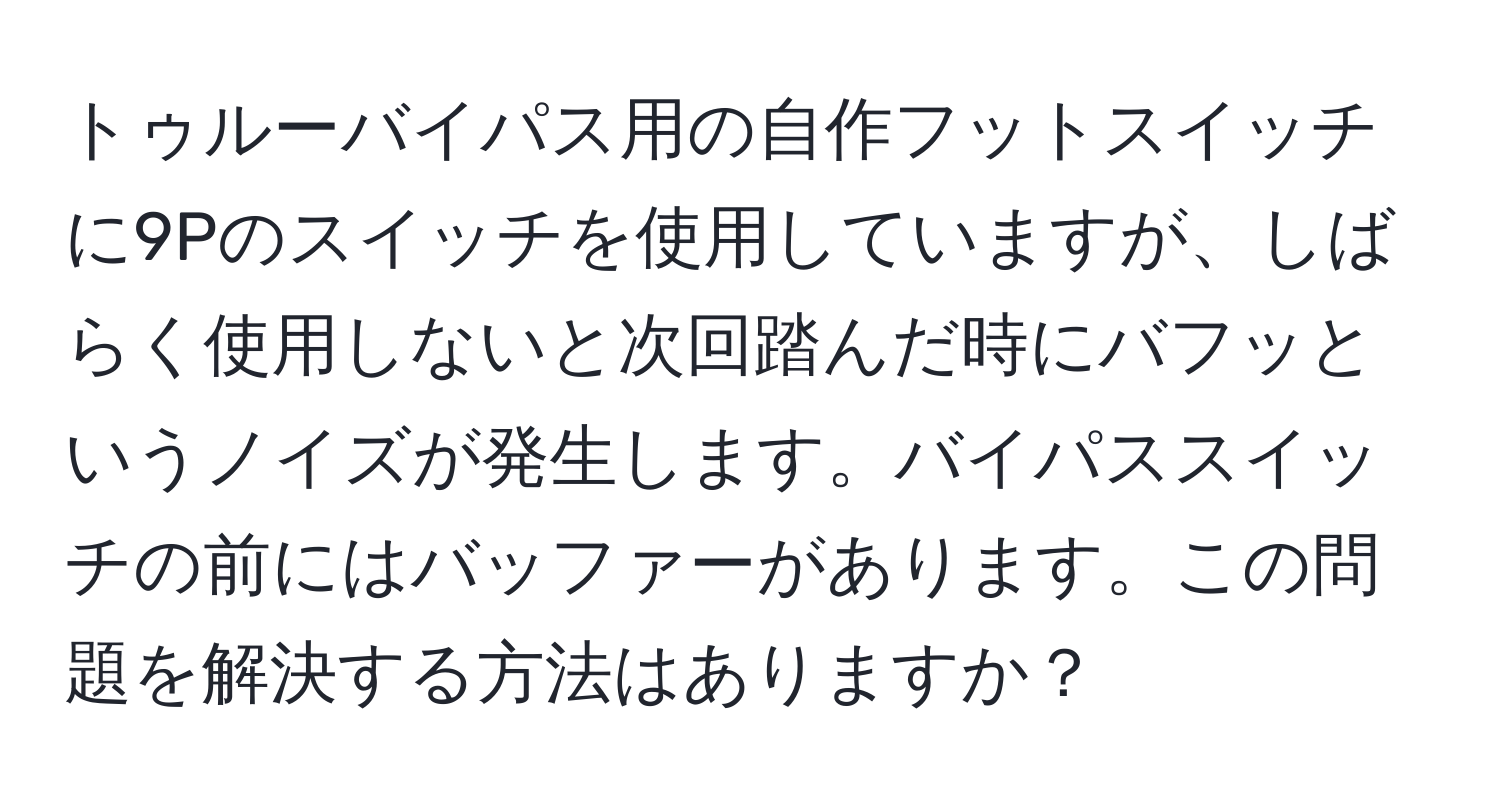 トゥルーバイパス用の自作フットスイッチに9Pのスイッチを使用していますが、しばらく使用しないと次回踏んだ時にバフッというノイズが発生します。バイパススイッチの前にはバッファーがあります。この問題を解決する方法はありますか？