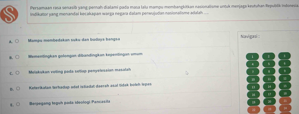 Persamaan rasa senasib yang pernah dialami pada masa lalu mampu membangkitkan nasionalisme untuk menjaga keutuhan Republik Indonesia
S Indikator yang menandai kecakapan warga negara dalam perwujudan nasionalisme adalah ....
A. ○ Mampu membedakan suku dan budaya bangsa Navigasi :
B. Mementingkan golongan dibandingkan kepentingan umum
1 2 3
4 5 6
C. Melakukan voting pada setiap penyelesaian masalah
7 8 9
10 11 12
D、 Keterikatan terhadap adat istiadat daerah asal tidak boleh lepas
13 14 15
16 17 18
E、 Berpegang teguh pada ideologi Pancasila
19 20 21
22 23 24