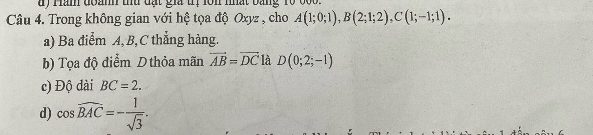 Hàn đoamh thủ đạt gia trị lôn nhất bằng 10 000.
Câu 4. Trong không gian với hệ tọa độ Oxyz , cho A(1;0;1), B(2;1;2), C(1;-1;1).
a) Ba điểm A, B, C thẳng hàng.
b) Tọa độ điểm D thỏa mãn vector AB=vector DC là D(0;2;-1)
c) Độ dài BC=2.
d) cos widehat BAC=- 1/sqrt(3) .