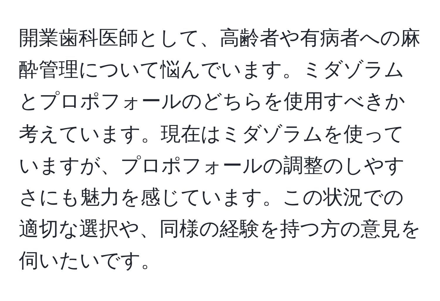 開業歯科医師として、高齢者や有病者への麻酔管理について悩んでいます。ミダゾラムとプロポフォールのどちらを使用すべきか考えています。現在はミダゾラムを使っていますが、プロポフォールの調整のしやすさにも魅力を感じています。この状況での適切な選択や、同様の経験を持つ方の意見を伺いたいです。