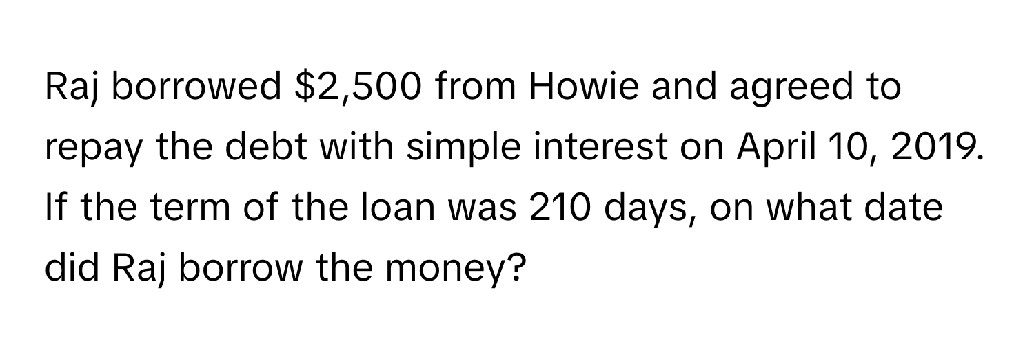 Raj borrowed $2,500 from Howie and agreed to repay the debt with simple interest on April 10, 2019. If the term of the loan was 210 days, on what date did Raj borrow the money?