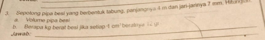 Sepotong pipa besi yang berbentuk tabung, panjangnya 4 m dan jari-jarinya 7 mm. Hitungan 
a. Volume pipa besi 
b. Berapa kg berat besi jika setiap 1cm^3 beratnya 1 2 gr
_ 
Jawab: 
_