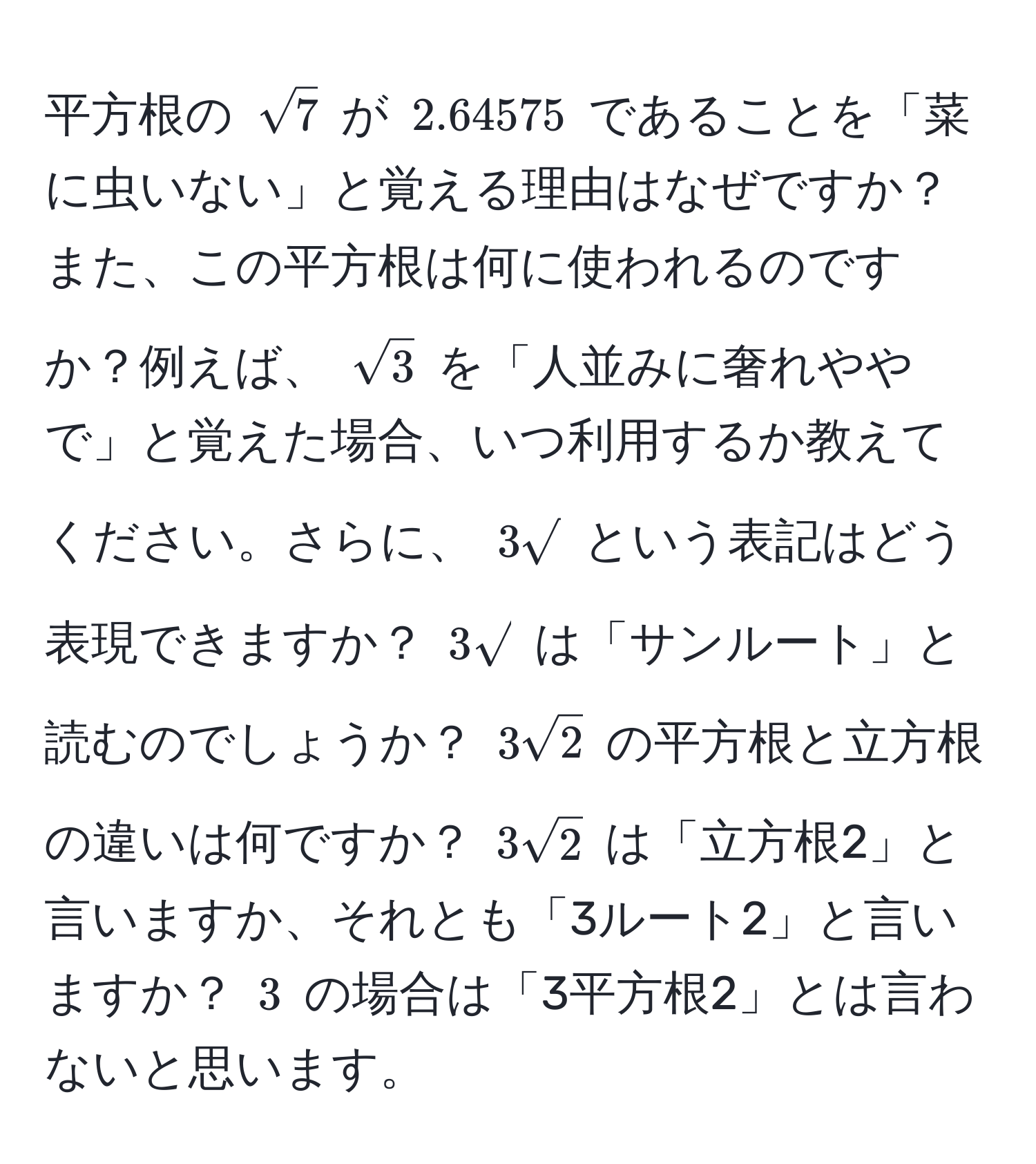 平方根の $sqrt(7)$ が $2.64575$ であることを「菜に虫いない」と覚える理由はなぜですか？また、この平方根は何に使われるのですか？例えば、 $sqrt(3)$ を「人並みに奢れややで」と覚えた場合、いつ利用するか教えてください。さらに、 $3sqrt()$ という表記はどう表現できますか？ $3sqrt()$ は「サンルート」と読むのでしょうか？ $3sqrt(2)$ の平方根と立方根の違いは何ですか？ $3sqrt(2)$ は「立方根2」と言いますか、それとも「3ルート2」と言いますか？ $3$ の場合は「3平方根2」とは言わないと思います。