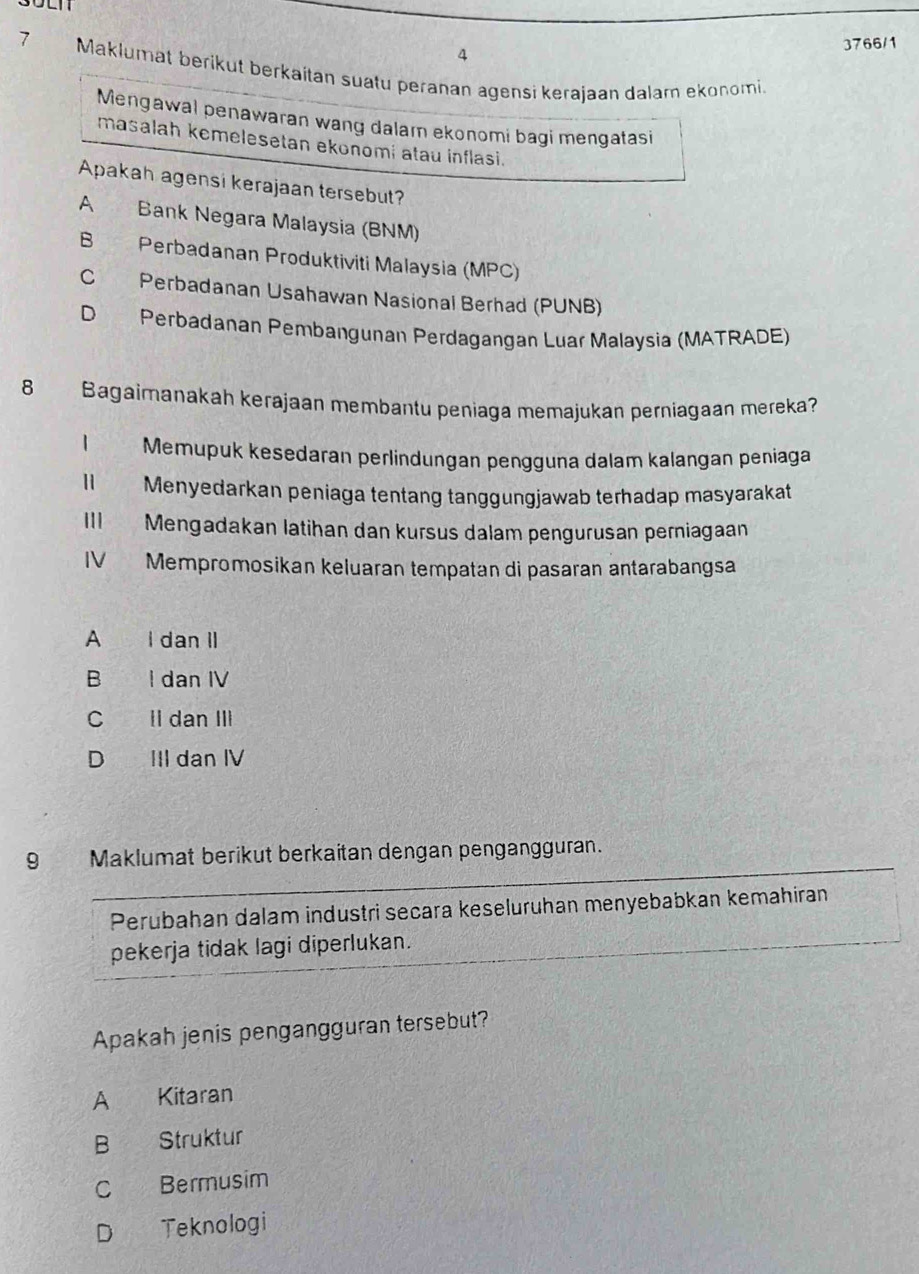 4 3766/1
7° Maklumat berikut berkaitan suatu peranan agensi kerajaan dalam ekonomi.
Mengawal penawaran wang dalam ekonomi bagi mengatasi
masalah kemelesetan ekonomi atau inflasi.
Apakah agensi kerajaan tersebut?
A Bank Negara Malaysia (BNM)
B Perbadanan Produktiviti Malaysia (MPC)
C Perbadanan Usahawan Nasional Berhad (PUNB)
D Perbadanan Pembangunan Perdagangan Luar Malaysia (MATRADE)
8 Bagaimanakah kerajaan membantu peniaga memajukan perniagaan mereka?
1 Memupuk kesedaran perlindungan pengguna dalam kalangan peniaga
1 Menyedarkan peniaga tentang tanggungjawab terhadap masyarakat
III Mengadakan latihan dan kursus dalam pengurusan perniagaan
IV Mempromosikan keluaran tempatan di pasaran antarabangsa
A I dan II
B I dan IV
C Il dan III
D III dan IV
9 Maklumat berikut berkaitan dengan pengangguran.
Perubahan dalam industri secara keseluruhan menyebabkan kemahiran
pekerja tidak lagi diperlukan.
Apakah jenis pengangguran tersebut?
A Kitaran
B Struktur
C Bermusim
D Teknologi