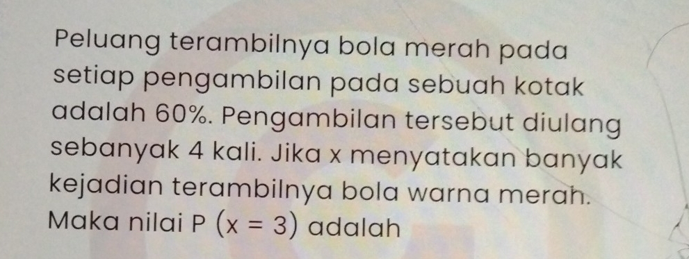 Peluang terambilnya bola merah pada 
setiap pengambilan pada sebuah kotak 
adalah 60%. Pengambilan tersebut diulang 
sebanyak 4 kali. Jika x menyatakan banyak 
kejadian terambilnya bola warna merah. 
Maka nilai P(x=3) adalah