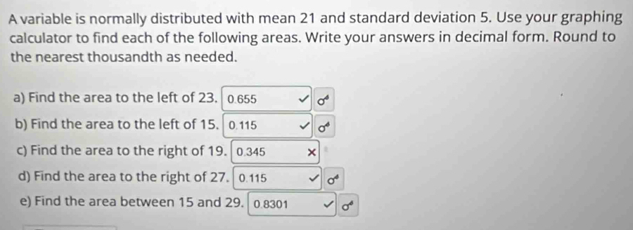 A variable is normally distributed with mean 21 and standard deviation 5. Use your graphing 
calculator to find each of the following areas. Write your answers in decimal form. Round to 
the nearest thousandth as needed. 
a) Find the area to the left of 23. 0.655
b) Find the area to the left of 15. 0.115
c) Find the area to the right of 19.| 0.345
d) Find the area to the right of 27. 0.115
e) Find the area between 15 and 29. 0.8301